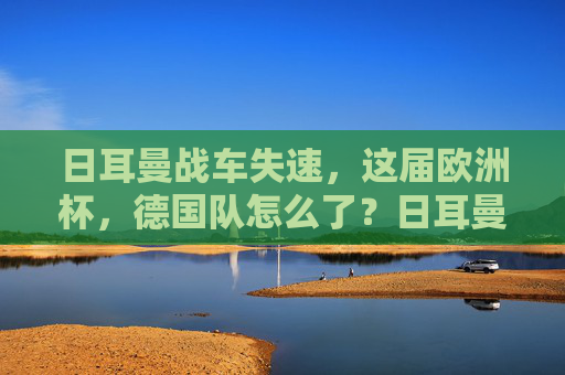 日耳曼战车失速，这届欧洲杯，德国队怎么了？日耳曼战车欧洲杯失速，德国队怎么了？