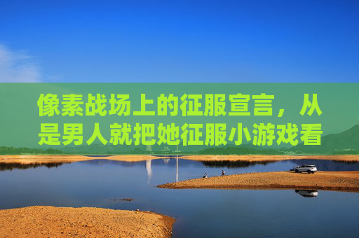像素战场上的征服宣言，从是男人就把她征服小游戏看玩家心理与游戏设计，像素战场上的征服宣言，是男人就把她征服的玩家心理与游戏设计