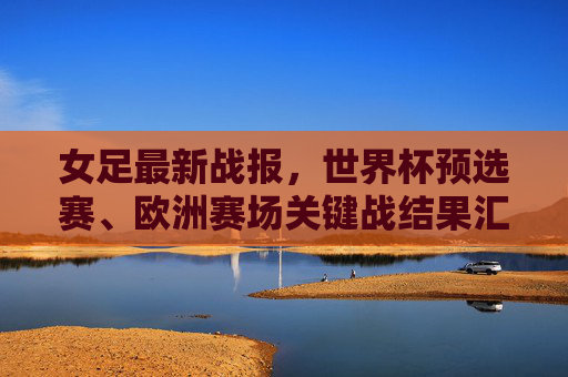 女足最新战报,世界杯预选赛、欧洲赛场关键战结果汇总,女足最新战报,世界杯预选赛与欧洲赛场关键战结果汇总 女足最新战报,世界杯预选赛、欧洲赛场关键战结果汇总,女足最新战报,世界杯预选赛与欧洲赛场关键战结果汇总