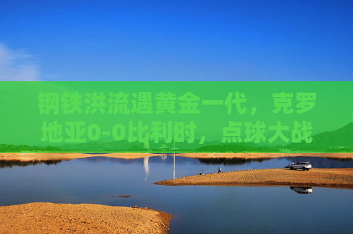 钢铁洪流遇黄金一代,克罗地亚0-0比利时,点球大战前的史诗对峙,钢铁洪流遇黄金一代,史诗对峙点球前 钢铁洪流遇黄金一代,克罗地亚0-0比利时,点球大战前的史诗对峙,钢铁洪流遇黄金一代,史诗对峙点球前