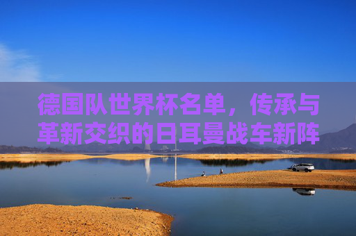 德国队世界杯名单,传承与革新交织的日耳曼战车新阵容,传承与革新交织的日耳曼战车世界杯新阵容 德国队世界杯名单,传承与革新交织的日耳曼战车新阵容,传承与革新交织的日耳曼战车世界杯新阵容