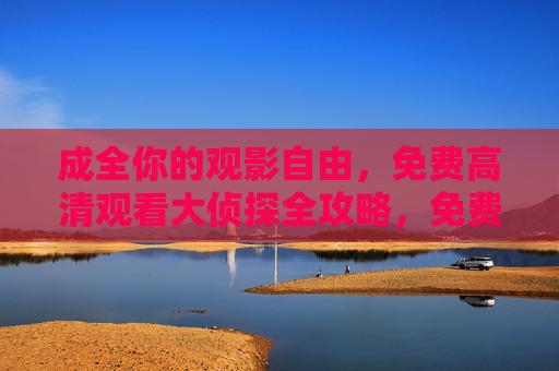 成全你的观影自由,免费高清观看大侦探全攻略,免费高清大侦探全攻略,成全你的观影自由 成全你的观影自由,免费高清观看大侦探全攻略,免费高清大侦探全攻略,成全你的观影自由