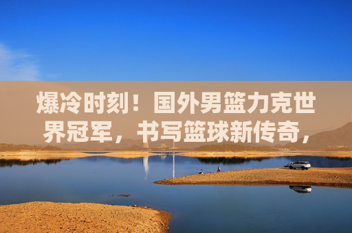 爆冷时刻!国外男篮力克世界冠军,书写篮球新传奇,爆冷!国外男篮力克世界冠军,书写新传奇 爆冷时刻!国外男篮力克世界冠军,书写篮球新传奇,爆冷!国外男篮力克世界冠军,书写新传奇