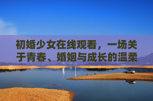 初婚少女在线观看,一场关于青春、婚姻与成长的温柔叙事,初婚少女,青春与婚姻的温柔成长 初婚少女在线观看,一场关于青春、婚姻与成长的温柔叙事,初婚少女,青春与婚姻的温柔成长