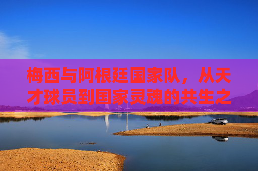 梅西与阿根廷国家队,从天才球员到国家灵魂的共生之路,梅西与阿根廷,从天才到国家灵魂的共生之路 梅西与阿根廷国家队,从天才球员到国家灵魂的共生之路,梅西与阿根廷,从天才到国家灵魂的共生之路