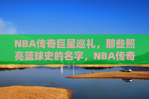 NBA传奇巨星巡礼,那些照亮篮球史的名字,NBA传奇巨星,照亮篮球史的永恒星光 NBA传奇巨星巡礼,那些照亮篮球史的名字,NBA传奇巨星,照亮篮球史的永恒星光