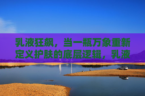 乳液狂飙,当一瓶万象重新定义护肤的底层逻辑,乳液狂飙,一瓶万象重构护肤底层逻辑 乳液狂飙,当一瓶万象重新定义护肤的底层逻辑,乳液狂飙,一瓶万象重构护肤底层逻辑