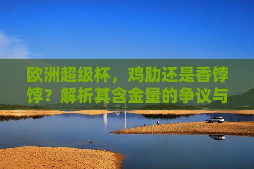 欧洲超级杯,鸡肋还是香饽饽?解析其含金量的争议与真相,欧洲超级杯,鸡肋还是香饽饽?含金量真相解析 欧洲超级杯,鸡肋还是香饽饽?解析其含金量的争议与真相,欧洲超级杯,鸡肋还是香饽饽?含金量真相解析