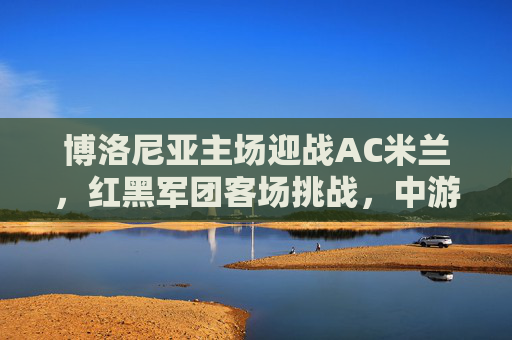 博洛尼亚主场迎战AC米兰,红黑军团客场挑战,中游劲旅能否制造惊喜? 博洛尼亚主场迎战AC米兰,红黑军团客场挑战,中游劲旅能否制造惊喜?