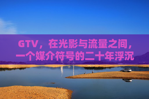 GTV,在光影与流量之间,一个媒介符号的二十年浮沉,GTV,光影流量的媒介符号二十年浮沉 GTV,在光影与流量之间,一个媒介符号的二十年浮沉,GTV,光影流量的媒介符号二十年浮沉