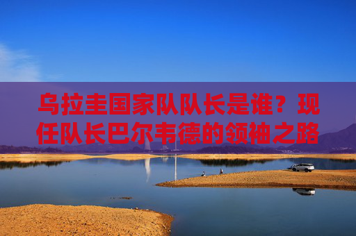乌拉圭国家队队长是谁?现任队长巴尔韦德的领袖之路与足球担当,巴尔韦德,乌拉圭队长的领袖之路与足球担当 乌拉圭国家队队长是谁?现任队长巴尔韦德的领袖之路与足球担当,巴尔韦德,乌拉圭队长的领袖之路与足球担当