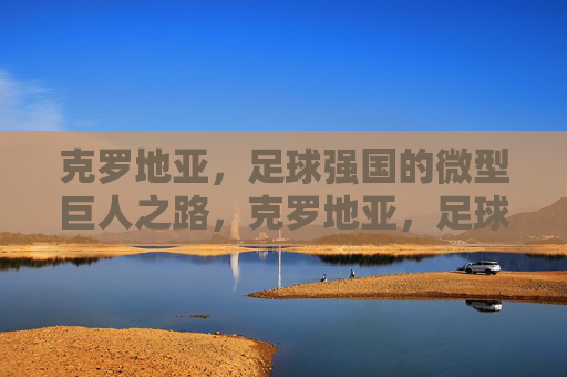 克罗地亚，足球强国的微型巨人之路，克罗地亚，足球强国的微型巨人之路