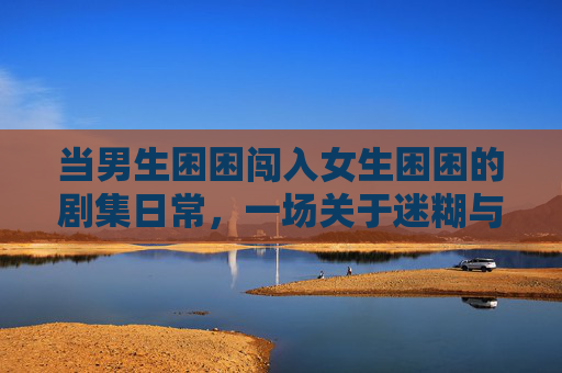 当男生困困闯入女生困困的剧集日常,一场关于迷糊与治愈的双向奔赴,困困闯入,迷糊与治愈的双向奔赴 当男生困困闯入女生困困的剧集日常,一场关于迷糊与治愈的双向奔赴,困困闯入,迷糊与治愈的双向奔赴