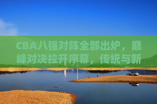 CBA八强对阵全部出炉,巅峰对决拉开序幕,传统与新锐谁能笑到最后?CBA八强巅峰对决,传统与新锐谁能笑到最后? CBA八强对阵全部出炉,巅峰对决拉开序幕,传统与新锐谁能笑到最后?CBA八强巅峰对决,传统与新锐谁能笑到最后?