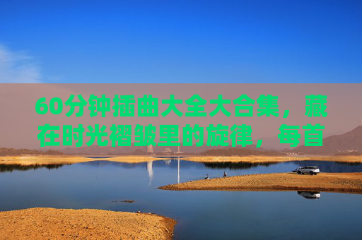 60分钟插曲大全大合集,藏在时光褶皱里的旋律,每首都刻着当时,60分钟时光褶皱,刻着当时的旋律合集 60分钟插曲大全大合集,藏在时光褶皱里的旋律,每首都刻着当时,60分钟时光褶皱,刻着当时的旋律合集