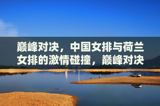 巅峰对决,中国女排与荷兰女排的激情碰撞,巅峰对决,中国女排与荷兰女排的激情碰撞 巅峰对决,中国女排与荷兰女排的激情碰撞,巅峰对决,中国女排与荷兰女排的激情碰撞