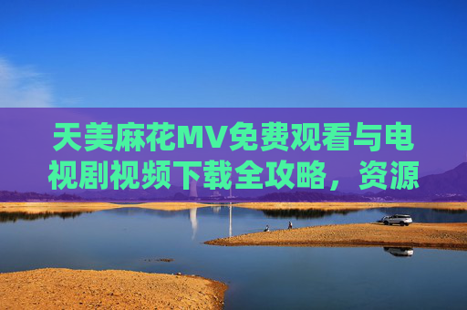 天美麻花MV免费观看与电视剧视频下载全攻略,资源获取与安全指南,天美麻花MV电视剧资源全攻略,免费观看下载与安全指南 天美麻花MV免费观看与电视剧视频下载全攻略,资源获取与安全指南,天美麻花MV电视剧资源全攻略,免费观看下载与安全指南