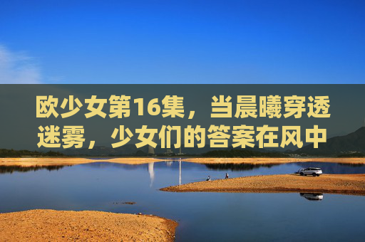 欧少女第16集，当晨曦穿透迷雾，少女们的答案在风中生长，晨曦破雾，答案风生——欧少女第16集
