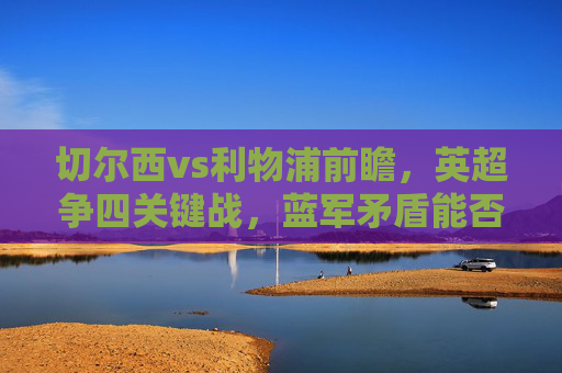 切尔西vs利物浦前瞻,英超争四关键战,蓝军矛盾能否撼动红军铁血?英超争四关键战,切尔西矛盾挑战红军铁血 切尔西vs利物浦前瞻,英超争四关键战,蓝军矛盾能否撼动红军铁血?英超争四关键战,切尔西矛盾挑战红军铁血