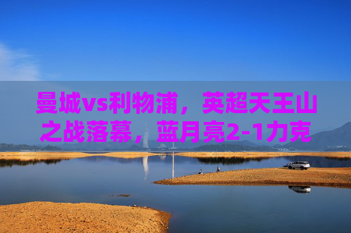 曼城vs利物浦,英超天王山之战落幕,蓝月亮2-1力克红军,继续领跑争冠集团,英超天王山之战,曼城2-1力克红军领跑争冠 曼城vs利物浦,英超天王山之战落幕,蓝月亮2-1力克红军,继续领跑争冠集团,英超天王山之战,曼城2-1力克红军领跑争冠
