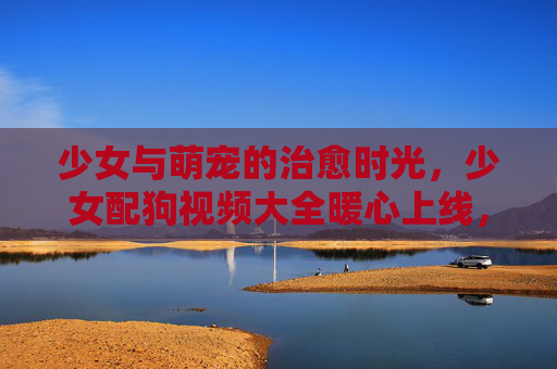 少女与萌宠的治愈时光,少女配狗视频大全暖心上线,少女与萌宠的治愈暖心时光 少女与萌宠的治愈时光,少女配狗视频大全暖心上线,少女与萌宠的治愈暖心时光