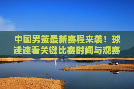 中国男篮最新赛程来袭！球迷速看关键比赛时间与观赛指南，中国男篮最新赛程来袭！球迷速看关键时间与观赛指南