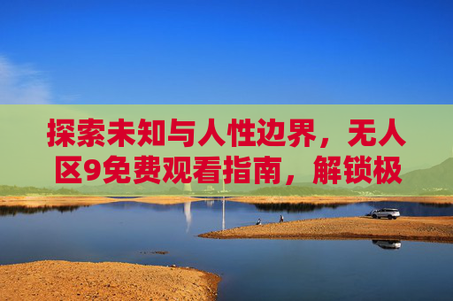 探索未知与人性边界,无人区9免费观看指南,解锁极致生存剧体验 探索未知与人性边界,无人区9免费观看指南,解锁极致生存剧体验