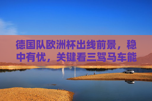 德国队欧洲杯出线前景,稳中有忧,关键看三驾马车能否驱动,德国队欧洲杯出线稳中有忧,三驾马车成关键驱动 德国队欧洲杯出线前景,稳中有忧,关键看三驾马车能否驱动,德国队欧洲杯出线稳中有忧,三驾马车成关键驱动