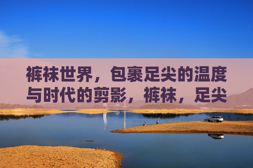 裤袜世界,包裹足尖的温度与时代的剪影,裤袜,足尖的温度与时代剪影 裤袜世界,包裹足尖的温度与时代的剪影,裤袜,足尖的温度与时代剪影
