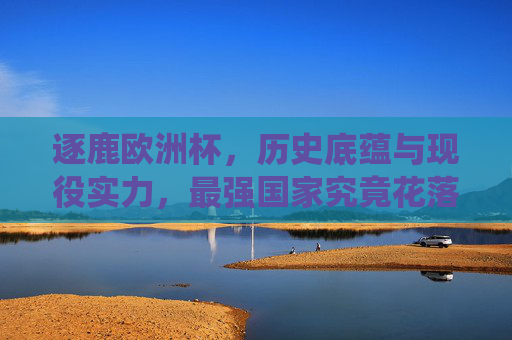 逐鹿欧洲杯，历史底蕴与现役实力，最强国家究竟花落谁家？