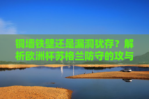 铜墙铁壁还是漏洞犹存？解析欧洲杯苏格兰防守的攻与守，欧洲杯苏格兰防守，铜墙铁壁还是漏洞犹存？