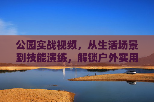 公园实战视频,从生活场景到技能演练,解锁户外实用指南,公园实战,从生活场景到技能演练,解锁户外实用指南 公园实战视频,从生活场景到技能演练,解锁户外实用指南,公园实战,从生活场景到技能演练,解锁户外实用指南