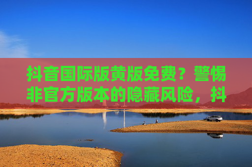 抖音国际版黄版免费?警惕非官方版本的隐藏风险,抖音国际版黄版免费?警惕非官方版本隐藏风险 抖音国际版黄版免费?警惕非官方版本的隐藏风险,抖音国际版黄版免费?警惕非官方版本隐藏风险