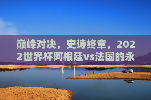 巅峰对决,史诗终章,2022世界杯阿根廷vs法国的永恒瞬间 巅峰对决,史诗终章,2022世界杯阿根廷vs法国的永恒瞬间