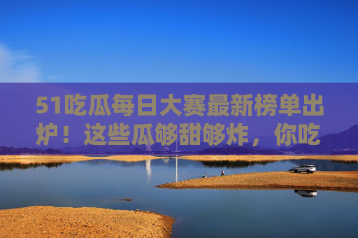 51吃瓜每日大赛最新榜单出炉!这些瓜够甜够炸,你吃对了吗?51吃瓜每日大赛最新榜单出炉!甜炸瓜,你吃对了吗? 51吃瓜每日大赛最新榜单出炉!这些瓜够甜够炸,你吃对了吗?51吃瓜每日大赛最新榜单出炉!甜炸瓜,你吃对了吗?