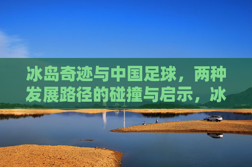 冰岛奇迹与中国足球,两种发展路径的碰撞与启示,冰岛奇迹与中国足球,两种发展路径的碰撞与启示 冰岛奇迹与中国足球,两种发展路径的碰撞与启示,冰岛奇迹与中国足球,两种发展路径的碰撞与启示