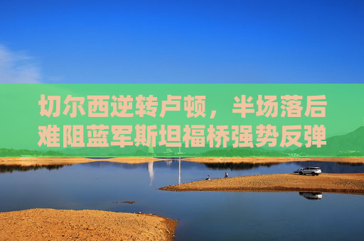 切尔西逆转卢顿,半场落后难阻蓝军斯坦福桥强势反弹,切尔西半场落后逆转卢顿,斯坦福桥强势反弹 切尔西逆转卢顿,半场落后难阻蓝军斯坦福桥强势反弹,切尔西半场落后逆转卢顿,斯坦福桥强势反弹