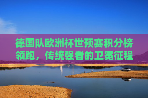 德国队欧洲杯世预赛积分榜领跑,传统强者的卫冕征程,德国队欧洲杯世预赛积分榜领跑,传统强者卫冕征程 德国队欧洲杯世预赛积分榜领跑,传统强者的卫冕征程,德国队欧洲杯世预赛积分榜领跑,传统强者卫冕征程