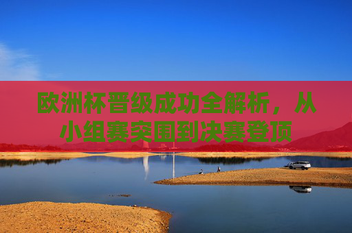 欧洲杯晋级成功全解析,从小组赛突围到决赛登顶 欧洲杯晋级成功全解析,从小组赛突围到决赛登顶