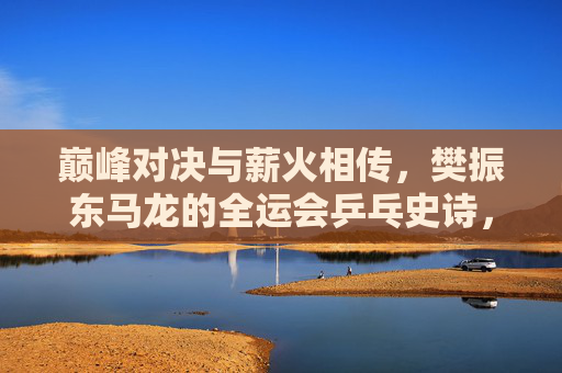 巅峰对决与薪火相传,樊振东马龙的全运会乒乓史诗,巅峰对决薪火传,樊振东马龙全运会乒乓史诗 巅峰对决与薪火相传,樊振东马龙的全运会乒乓史诗,巅峰对决薪火传,樊振东马龙全运会乒乓史诗
