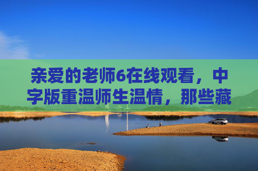 亲爱的老师6在线观看,中字版重温师生温情,那些藏在时光里的教育初心,亲爱的老师6中字版,重温师生温情,守护教育初心 亲爱的老师6在线观看,中字版重温师生温情,那些藏在时光里的教育初心,亲爱的老师6中字版,重温师生温情,守护教育初心