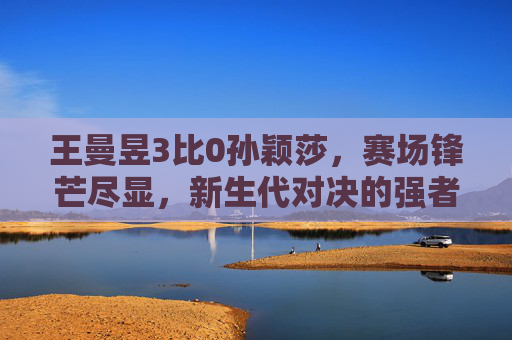 王曼昱3比0孙颖莎，赛场锋芒尽显，新生代对决的强者姿态