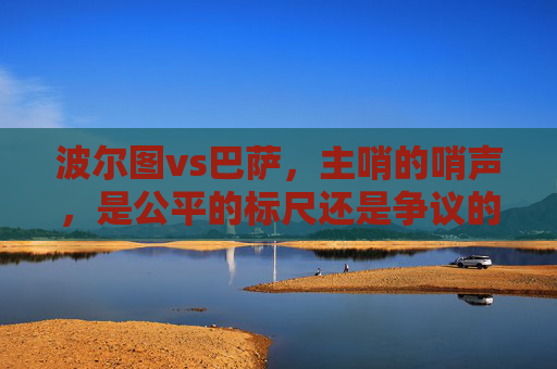 波尔图vs巴萨，主哨的哨声，是公平的标尺还是争议的导火索？波尔图vs巴萨，哨声的标尺与导火索
