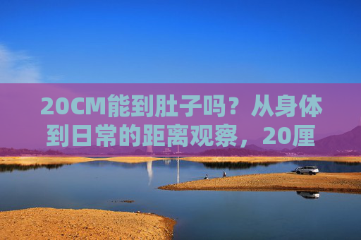 20CM能到肚子吗?从身体到日常的距离观察,20厘米,从肚子到日常的距离观察 20CM能到肚子吗?从身体到日常的距离观察,20厘米,从肚子到日常的距离观察