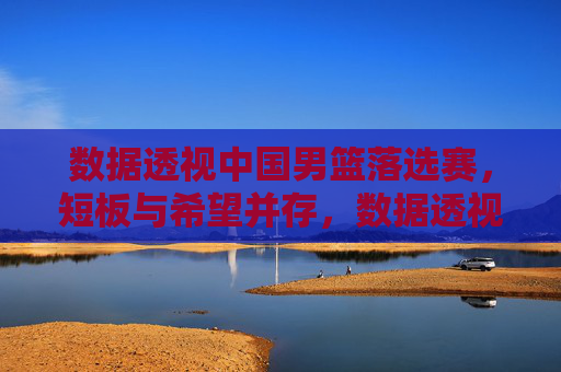 数据透视中国男篮落选赛,短板与希望并存,数据透视中国男篮落选赛,短板与希望并存 数据透视中国男篮落选赛,短板与希望并存,数据透视中国男篮落选赛,短板与希望并存