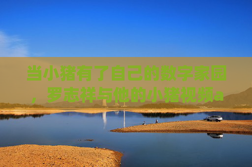 当小猪有了自己的数字家园,罗志祥与他的小猪视频app,不止于偶像的日常,罗志祥与小猪视频app,构建数字家园,不止于偶像日常 当小猪有了自己的数字家园,罗志祥与他的小猪视频app,不止于偶像的日常,罗志祥与小猪视频app,构建数字家园,不止于偶像日常