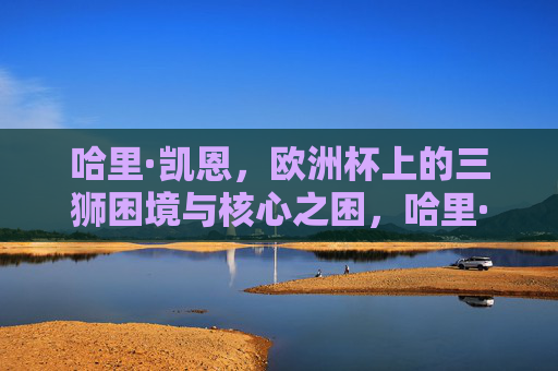哈里·凯恩,欧洲杯上的三狮困境与核心之困,哈里·凯恩,欧洲杯三狮的核心之困 哈里·凯恩,欧洲杯上的三狮困境与核心之困,哈里·凯恩,欧洲杯三狮的核心之困