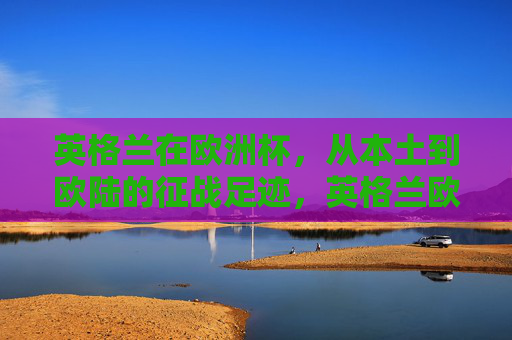 英格兰在欧洲杯,从本土到欧陆的征战足迹,英格兰欧洲杯征战足迹,从本土到欧陆 英格兰在欧洲杯,从本土到欧陆的征战足迹,英格兰欧洲杯征战足迹,从本土到欧陆