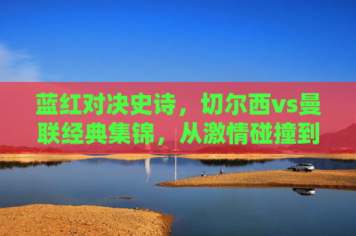 蓝红对决史诗,切尔西vs曼联经典集锦,从激情碰撞到绝杀时刻,切尔西vs曼联,蓝红史诗对决经典集锦,从激情碰撞到绝杀时刻 蓝红对决史诗,切尔西vs曼联经典集锦,从激情碰撞到绝杀时刻,切尔西vs曼联,蓝红史诗对决经典集锦,从激情碰撞到绝杀时刻