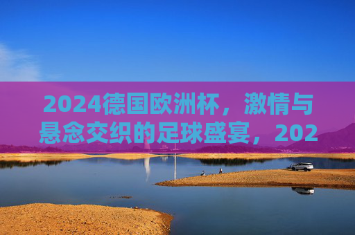 2024德国欧洲杯，激情与悬念交织的足球盛宴，2024德国欧洲杯，激情与悬念交织的足球盛宴